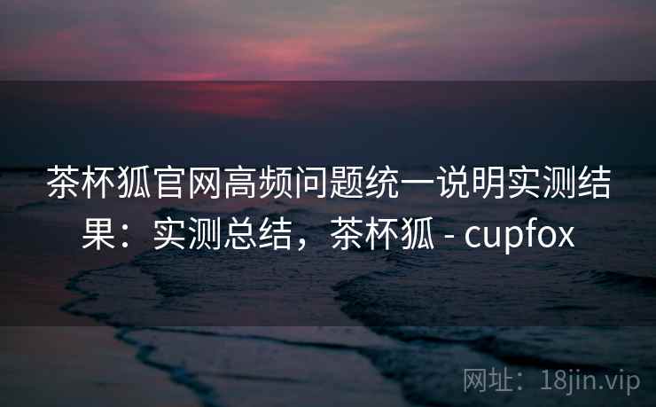 茶杯狐官网高频问题统一说明实测结果：实测总结，茶杯狐 - cupfox