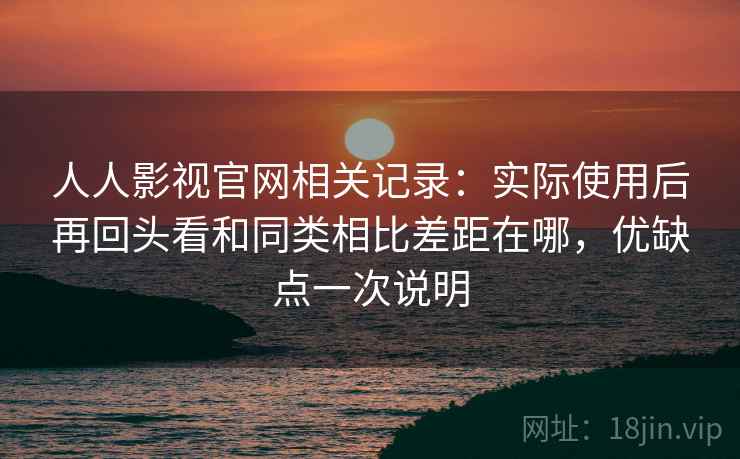 人人影视官网相关记录：实际使用后再回头看和同类相比差距在哪，优缺点一次说明