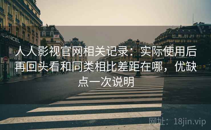 人人影视官网相关记录：实际使用后再回头看和同类相比差距在哪，优缺点一次说明