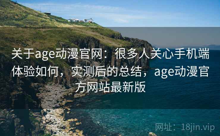 关于age动漫官网：很多人关心手机端体验如何，实测后的总结，age动漫官方网站最新版