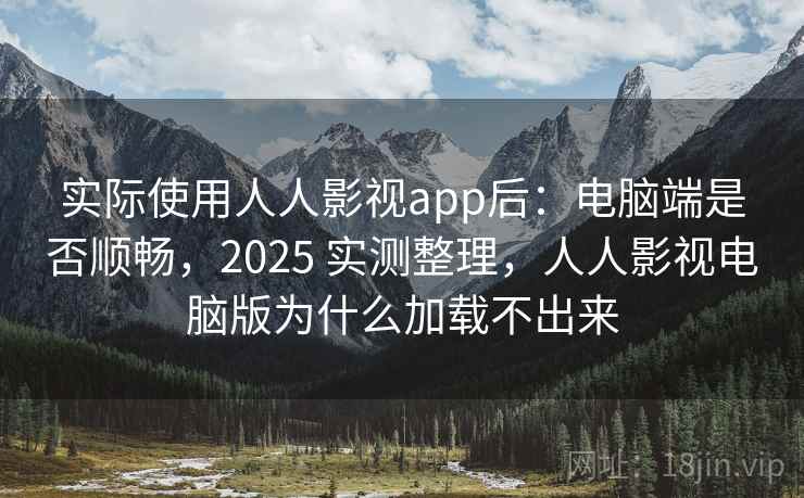 实际使用人人影视app后：电脑端是否顺畅，2025 实测整理，人人影视电脑版为什么加载不出来