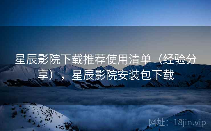 星辰影院下载推荐使用清单（经验分享），星辰影院安装包下载