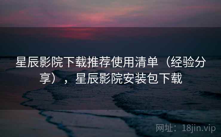 星辰影院下载推荐使用清单（经验分享），星辰影院安装包下载