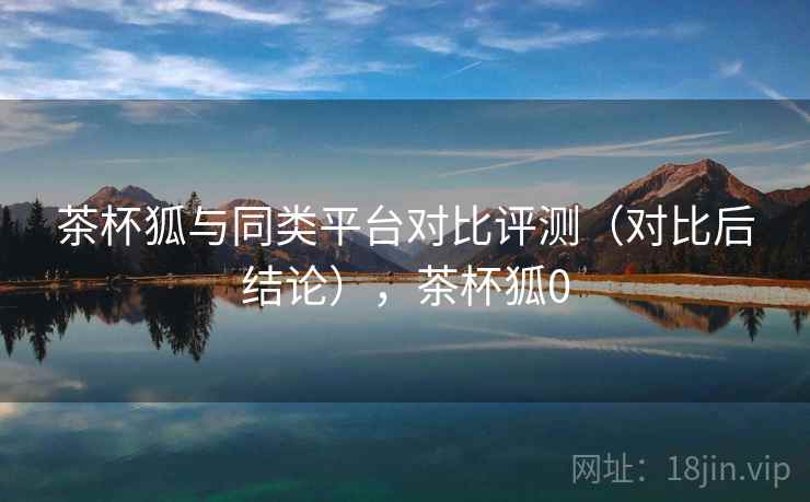 茶杯狐与同类平台对比评测（对比后结论），茶杯狐0