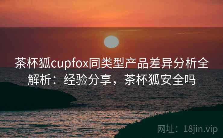 茶杯狐cupfox同类型产品差异分析全解析：经验分享，茶杯狐安全吗