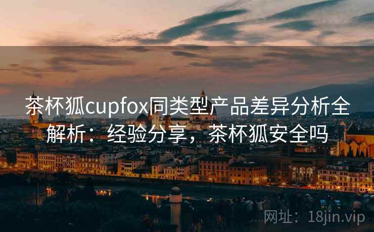 茶杯狐cupfox同类型产品差异分析全解析：经验分享，茶杯狐安全吗