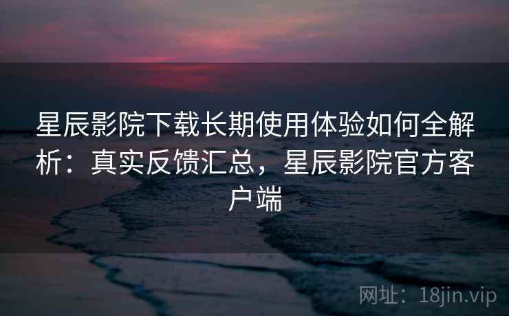 星辰影院下载长期使用体验如何全解析：真实反馈汇总，星辰影院官方客户端