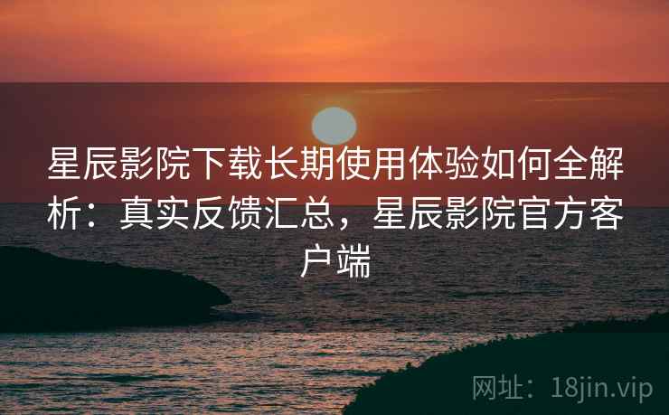 星辰影院下载长期使用体验如何全解析：真实反馈汇总，星辰影院官方客户端