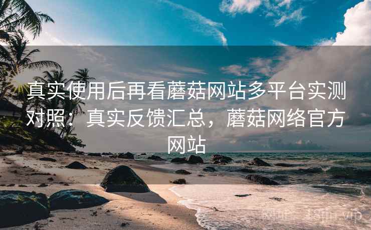 真实使用后再看蘑菇网站多平台实测对照：真实反馈汇总，蘑菇网络官方网站