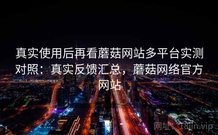 真实使用后再看蘑菇网站多平台实测对照：真实反馈汇总，蘑菇网络官方网站
