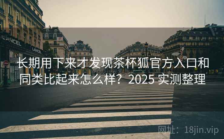 长期用下来才发现茶杯狐官方入口和同类比起来怎么样？2025 实测整理