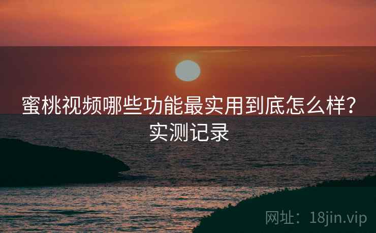 蜜桃视频哪些功能最实用到底怎么样？实测记录