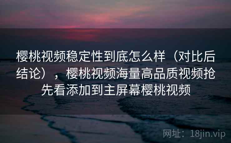 樱桃视频稳定性到底怎么样（对比后结论），樱桃视频海量高品质视频抢先看添加到主屏幕樱桃视频