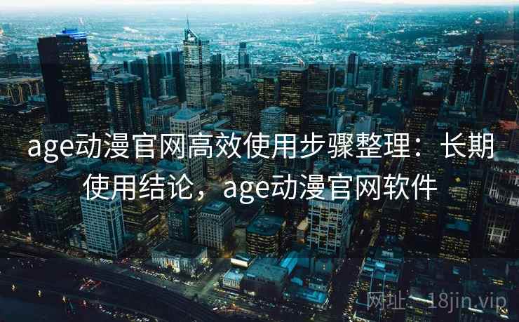 age动漫官网高效使用步骤整理：长期使用结论，age动漫官网软件