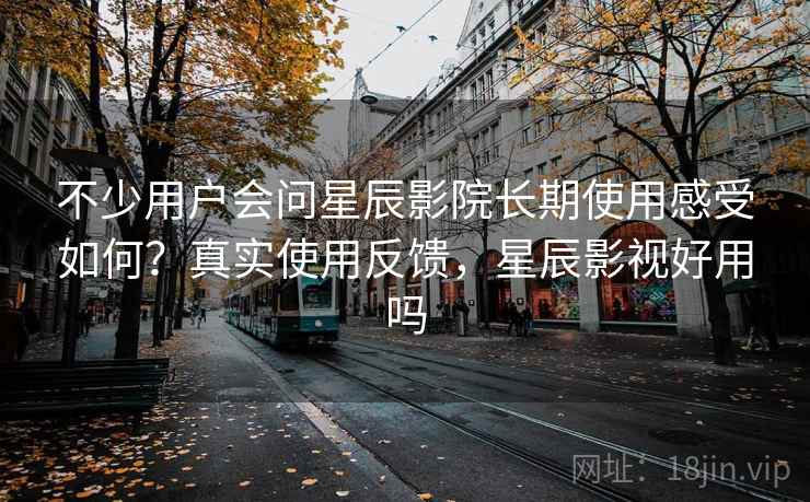不少用户会问星辰影院长期使用感受如何？真实使用反馈，星辰影视好用吗