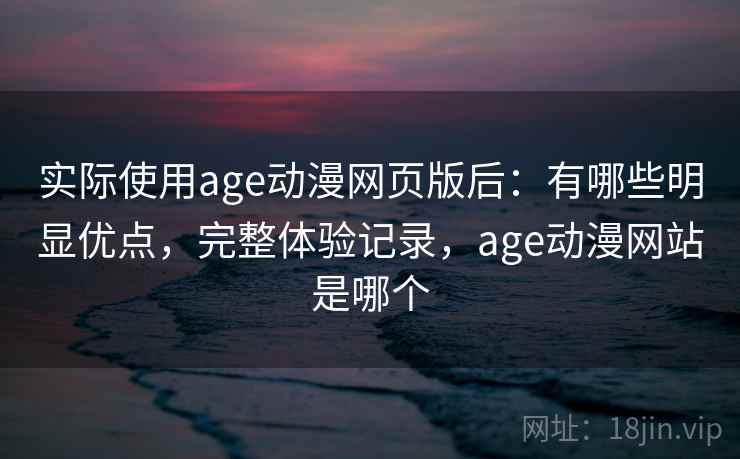 实际使用age动漫网页版后：有哪些明显优点，完整体验记录，age动漫网站是哪个