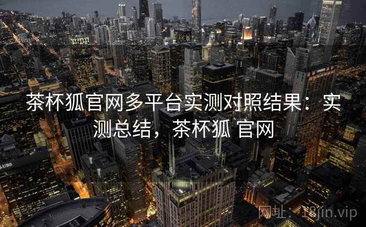 茶杯狐官网多平台实测对照结果：实测总结，茶杯狐 官网