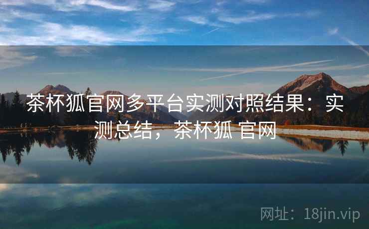 茶杯狐官网多平台实测对照结果：实测总结，茶杯狐 官网