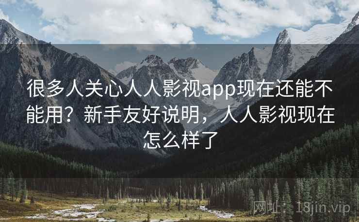 很多人关心人人影视app现在还能不能用？新手友好说明，人人影视现在怎么样了