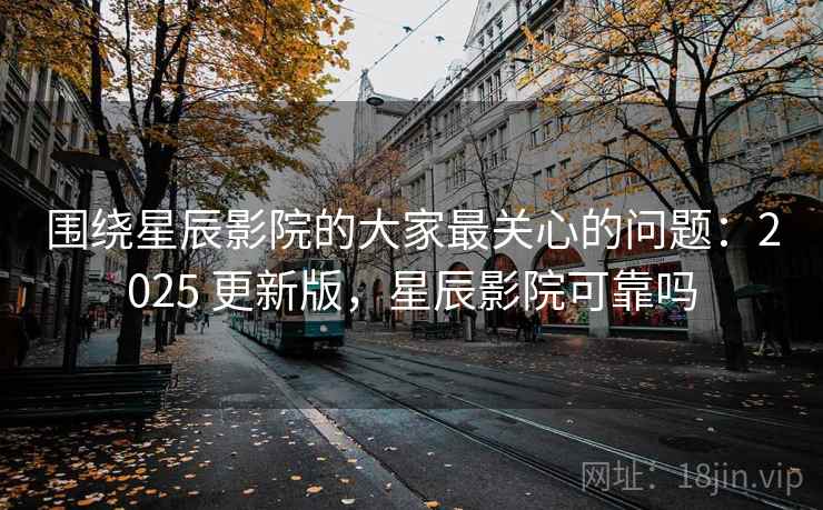 围绕星辰影院的大家最关心的问题：2025 更新版，星辰影院可靠吗