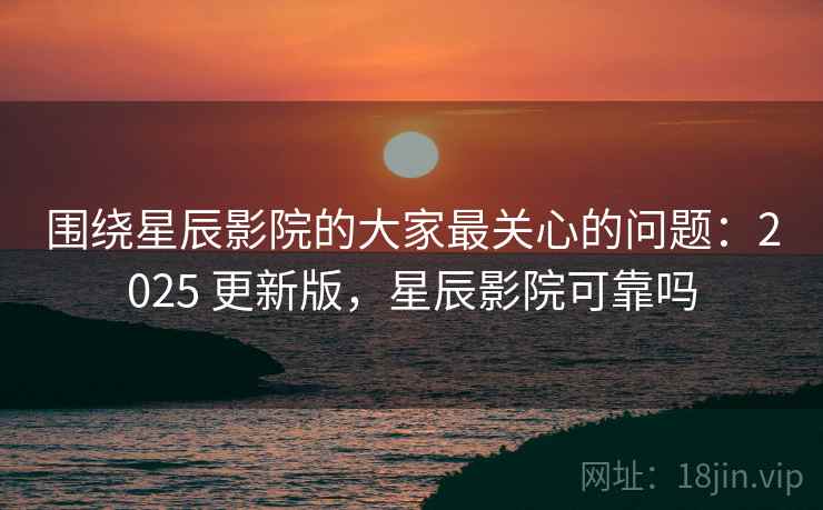 围绕星辰影院的大家最关心的问题：2025 更新版，星辰影院可靠吗