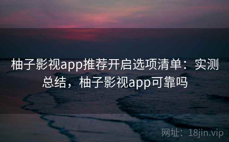 柚子影视app推荐开启选项清单：实测总结，柚子影视app可靠吗