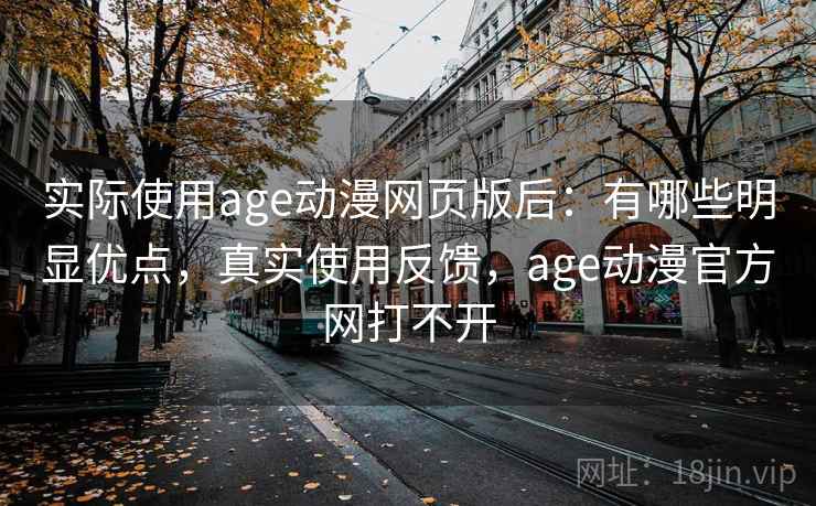 实际使用age动漫网页版后：有哪些明显优点，真实使用反馈，age动漫官方网打不开