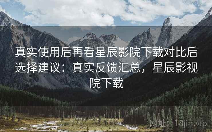 真实使用后再看星辰影院下载对比后选择建议：真实反馈汇总，星辰影视院下载