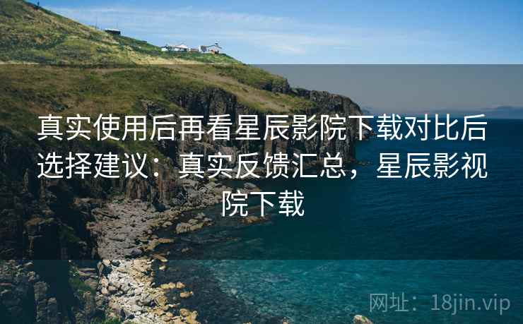 真实使用后再看星辰影院下载对比后选择建议：真实反馈汇总，星辰影视院下载