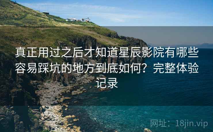 真正用过之后才知道星辰影院有哪些容易踩坑的地方到底如何？完整体验记录