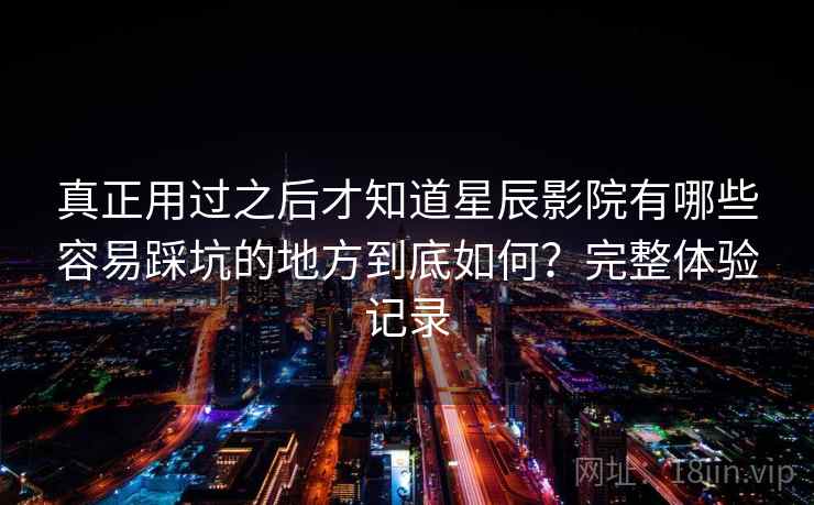 真正用过之后才知道星辰影院有哪些容易踩坑的地方到底如何？完整体验记录