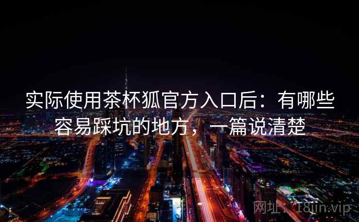 实际使用茶杯狐官方入口后：有哪些容易踩坑的地方，一篇说清楚