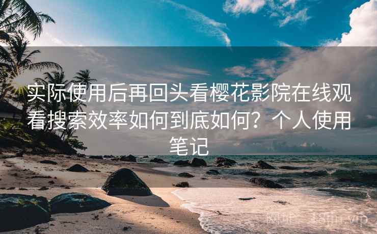 实际使用后再回头看樱花影院在线观看搜索效率如何到底如何？个人使用笔记