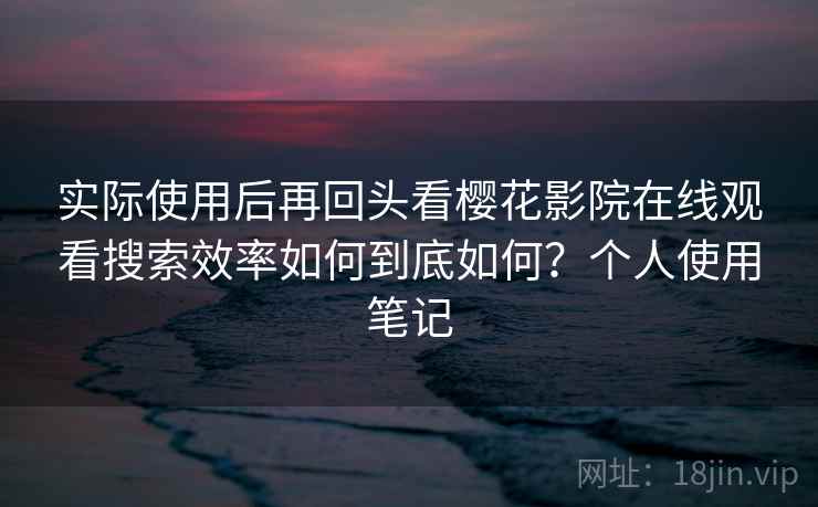 实际使用后再回头看樱花影院在线观看搜索效率如何到底如何？个人使用笔记