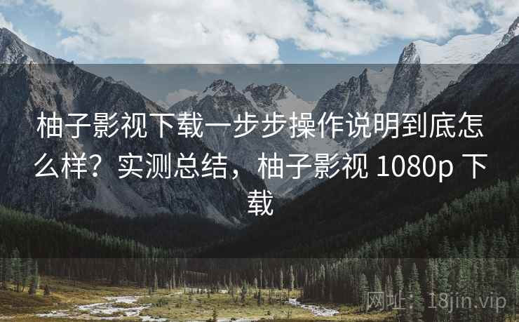 柚子影视下载一步步操作说明到底怎么样？实测总结，柚子影视 1080p 下载