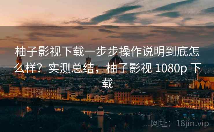 柚子影视下载一步步操作说明到底怎么样？实测总结，柚子影视 1080p 下载