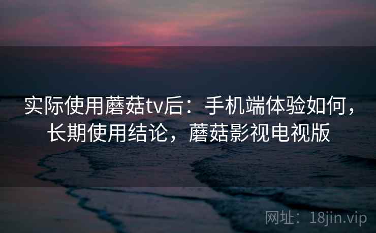 实际使用蘑菇tv后：手机端体验如何，长期使用结论，蘑菇影视电视版