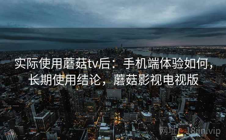实际使用蘑菇tv后：手机端体验如何，长期使用结论，蘑菇影视电视版