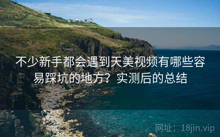 不少新手都会遇到天美视频有哪些容易踩坑的地方？实测后的总结