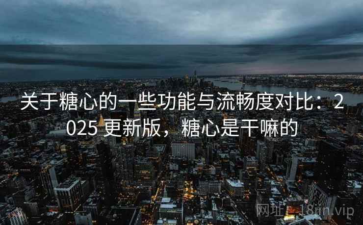 关于糖心的一些功能与流畅度对比：2025 更新版，糖心是干嘛的
