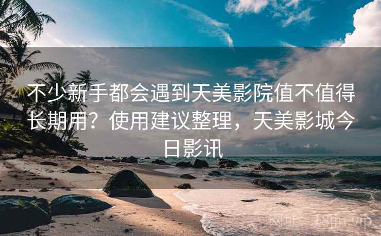 不少新手都会遇到天美影院值不值得长期用？使用建议整理，天美影城今日影讯