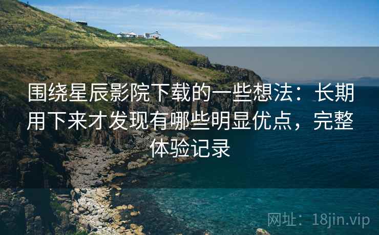 围绕星辰影院下载的一些想法：长期用下来才发现有哪些明显优点，完整体验记录