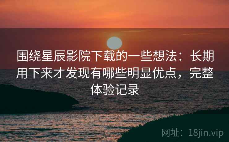 围绕星辰影院下载的一些想法：长期用下来才发现有哪些明显优点，完整体验记录