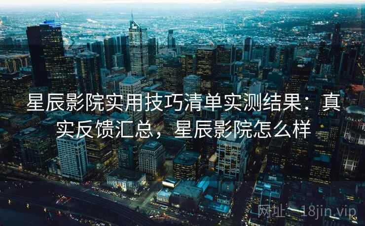 星辰影院实用技巧清单实测结果：真实反馈汇总，星辰影院怎么样