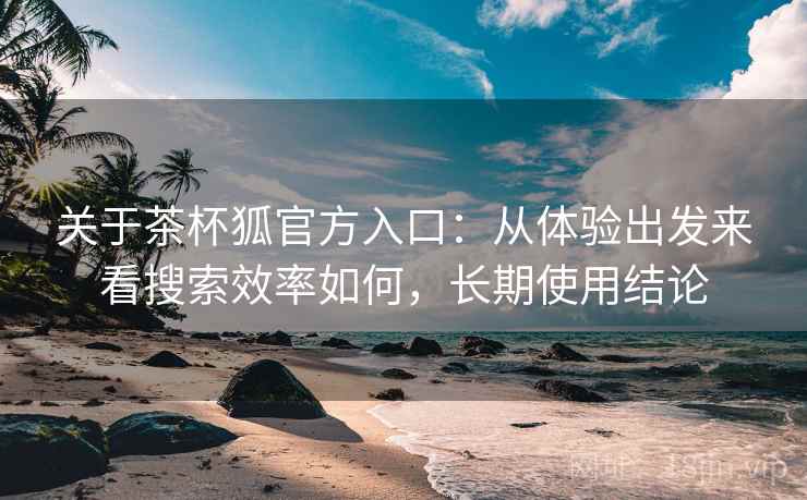 关于茶杯狐官方入口：从体验出发来看搜索效率如何，长期使用结论