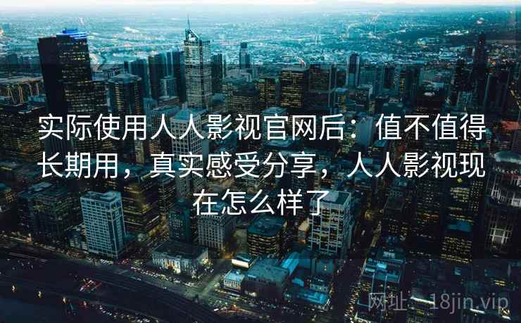 实际使用人人影视官网后：值不值得长期用，真实感受分享，人人影视现在怎么样了