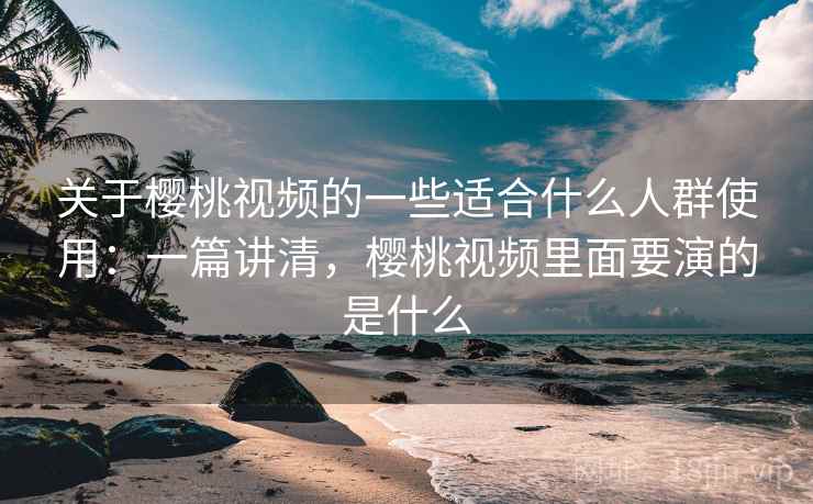 关于樱桃视频的一些适合什么人群使用：一篇讲清，樱桃视频里面要演的是什么