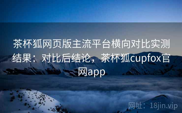 茶杯狐网页版主流平台横向对比实测结果：对比后结论，茶杯狐cupfox官网app