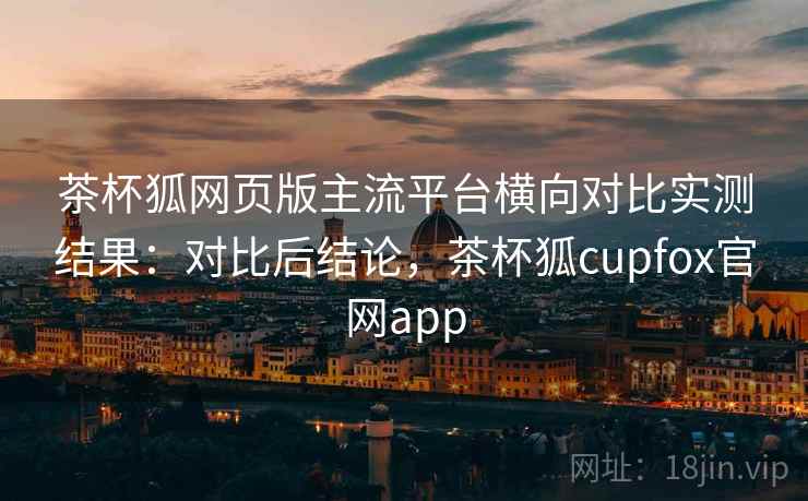 茶杯狐网页版主流平台横向对比实测结果：对比后结论，茶杯狐cupfox官网app