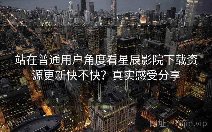 站在普通用户角度看星辰影院下载资源更新快不快？真实感受分享
